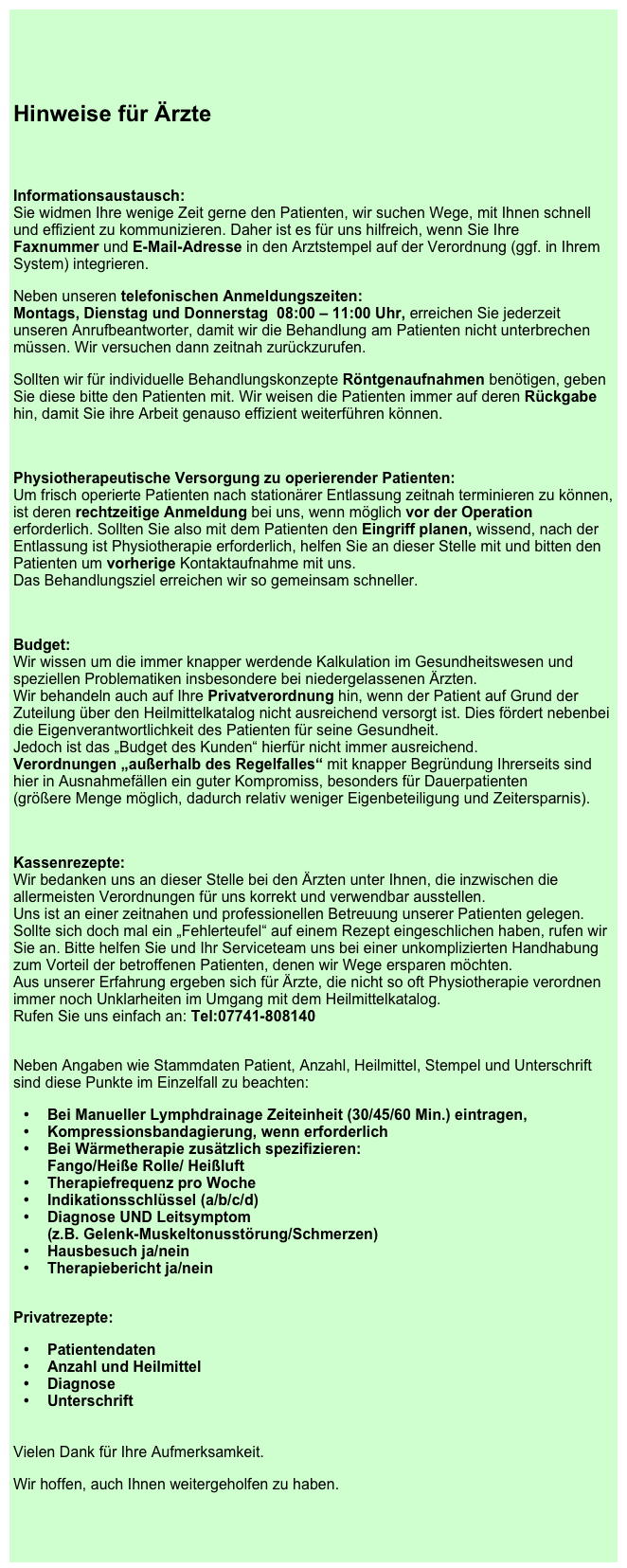 

Hinweise für Ärzte

Informationsaustausch: Sie widmen Ihre wenige Zeit gerne den Patienten, wir suchen Wege, mit Ihnen schnell und effizient zu kommunizieren. Daher ist es für uns hilfreich, wenn Sie Ihre  Faxnummer und E-Mail-Adresse in den Arztstempel auf der Verordnung (ggf. in Ihrem System) integrieren.
Neben unseren telefonischen Anmeldungszeiten: Montags, Dienstag und Donnerstag  08:00 – 11:00 Uhr, erreichen Sie jederzeit unseren Anrufbeantworter, damit wir die Behandlung am Patienten nicht unterbrechen müssen. Wir versuchen dann zeitnah zurückzurufen. 
Sollten wir für individuelle Behandlungskonzepte Röntgenaufnahmen benötigen, geben Sie diese bitte den Patienten mit. Wir weisen die Patienten immer auf deren Rückgabe hin, damit Sie ihre Arbeit genauso effizient weiterführen können.

Physiotherapeutische Versorgung zu operierender Patienten: Um frisch operierte Patienten nach stationärer Entlassung zeitnah terminieren zu können, ist deren rechtzeitige Anmeldung bei uns, wenn möglich vor der Operation erforderlich. Sollten Sie also mit dem Patienten den Eingriff planen, wissend, nach der Entlassung ist Physiotherapie erforderlich, helfen Sie an dieser Stelle mit und bitten den Patienten um vorherige Kontaktaufnahme mit uns. Das Behandlungsziel erreichen wir so gemeinsam schneller.

Budget: Wir wissen um die immer knapper werdende Kalkulation im Gesundheitswesen und speziellen Problematiken insbesondere bei niedergelassenen Ärzten.  Wir behandeln auch auf Ihre Privatverordnung hin, wenn der Patient auf Grund der Zuteilung über den Heilmittelkatalog nicht ausreichend versorgt ist. Dies fördert nebenbei die Eigenverantwortlichkeit des Patienten für seine Gesundheit. Jedoch ist das „Budget des Kunden“ hierfür nicht immer ausreichend.  Verordnungen „außerhalb des Regelfalles“ mit knapper Begründung Ihrerseits sind hier in Ausnahmefällen ein guter Kompromiss, besonders für Dauerpatienten                             (größere Menge möglich, dadurch relativ weniger Eigenbeteiligung und Zeitersparnis).

Kassenrezepte:  Wir bedanken uns an dieser Stelle bei den Ärzten unter Ihnen, die inzwischen die allermeisten Verordnungen für uns korrekt und verwendbar ausstellen. Uns ist an einer zeitnahen und professionellen Betreuung unserer Patienten gelegen. Sollte sich doch mal ein „Fehlerteufel“ auf einem Rezept eingeschlichen haben, rufen wir Sie an. Bitte helfen Sie und Ihr Serviceteam uns bei einer unkomplizierten Handhabung zum Vorteil der betroffenen Patienten, denen wir Wege ersparen möchten. Aus unserer Erfahrung ergeben sich für Ärzte, die nicht so oft Physiotherapie verordnen immer noch Unklarheiten im Umgang mit dem Heilmittelkatalog. Rufen Sie uns einfach an: Tel:07741-808140
 Neben Angaben wie Stammdaten Patient, Anzahl, Heilmittel, Stempel und Unterschrift sind diese Punkte im Einzelfall zu beachten:
Bei Manueller Lymphdrainage Zeiteinheit (30/45/60 Min.) eintragen,
Kompressionsbandagierung, wenn erforderlich
Bei Wärmetherapie zusätzlich spezifizieren:  Fango/Heiße Rolle/ Heißluft
Therapiefrequenz pro Woche
Indikationsschlüssel (a/b/c/d)
Diagnose UND Leitsymptom  (z.B. Gelenk-Muskeltonusstörung/Schmerzen)
Hausbesuch ja/nein
Therapiebericht ja/nein
 
Privatrezepte:
Patientendaten
Anzahl und Heilmittel
Diagnose
Unterschrift


Vielen Dank für Ihre Aufmerksamkeit. 
Wir hoffen, auch Ihnen weitergeholfen zu haben.

